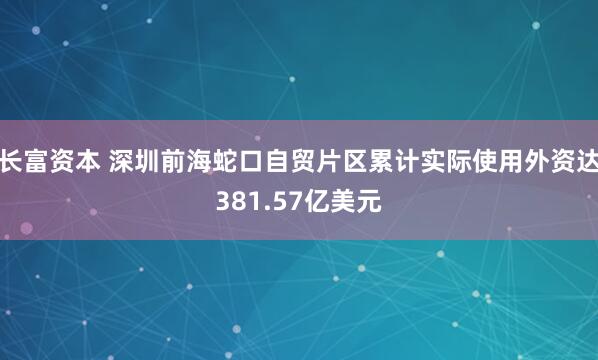 长富资本 深圳前海蛇口自贸片区累计实际使用外资达381.57亿美元