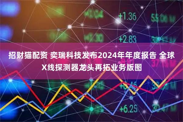 招财猫配资 奕瑞科技发布2024年年度报告 全球X线探测器龙头再拓业务版图