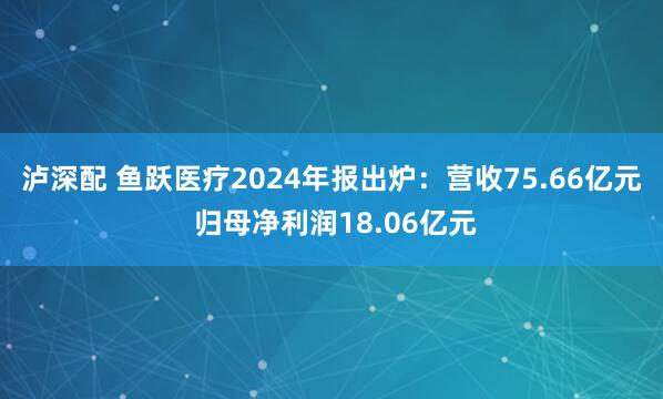 泸深配 鱼跃医疗2024年报出炉：营收75.66亿元 归母净利润18.06亿元