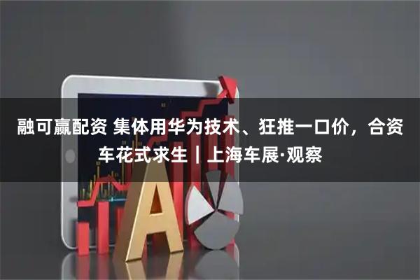 融可赢配资 集体用华为技术、狂推一口价，合资车花式求生｜上海车展·观察