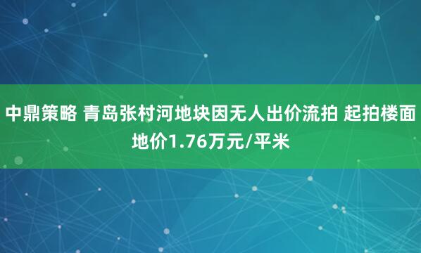 中鼎策略 青岛张村河地块因无人出价流拍 起拍楼面地价1.76万元/平米
