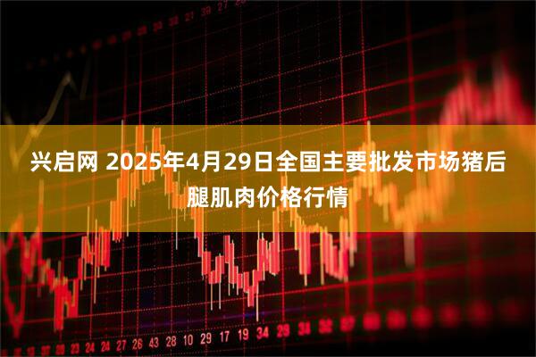 兴启网 2025年4月29日全国主要批发市场猪后腿肌肉价格行情