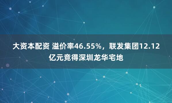 大资本配资 溢价率46.55%，联发集团12.12亿元竞得深圳龙华宅地