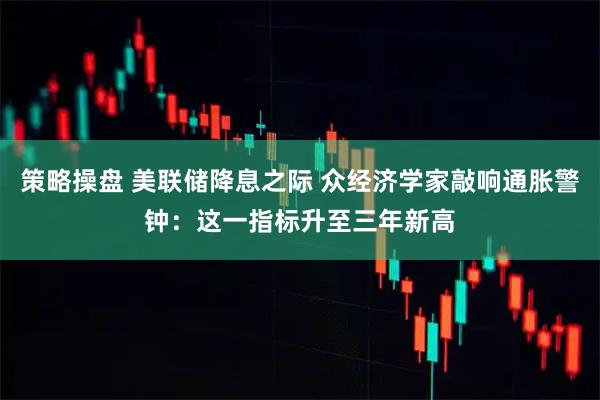 策略操盘 美联储降息之际 众经济学家敲响通胀警钟：这一指标升至三年新高