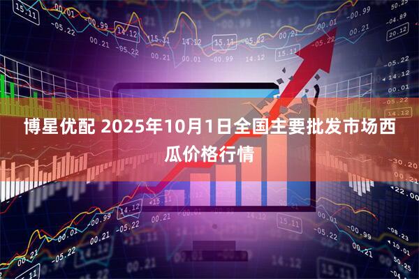 博星优配 2025年10月1日全国主要批发市场西瓜价格行情