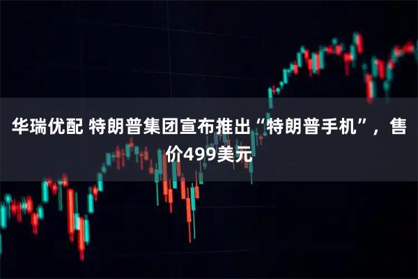 华瑞优配 特朗普集团宣布推出“特朗普手机”,售价499美元