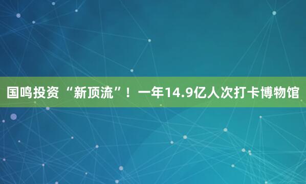 国鸣投资 “新顶流”!一年14.9亿人次打卡博物馆