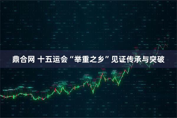 鼎合网 十五运会“举重之乡”见证传承与突破