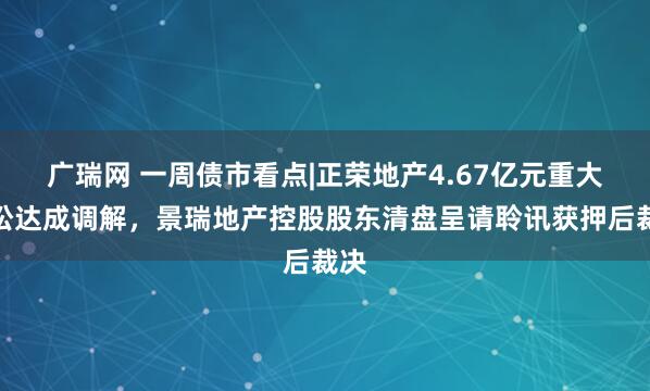 广瑞网 一周债市看点|正荣地产4.67亿元重大诉讼达成调解，景瑞地产控股股东清盘呈请聆讯获押后裁决