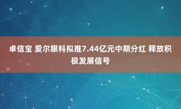 卓信宝 爱尔眼科拟推7.44亿元中期分红 释放积极发展信号