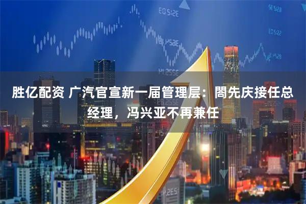 胜亿配资 广汽官宣新一届管理层:閤先庆接任总经理,冯兴亚不再兼任