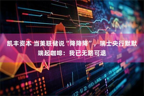 凯丰资本 当美联储说“降降降”,瑞士央行默默端起咖啡:我已无路可退