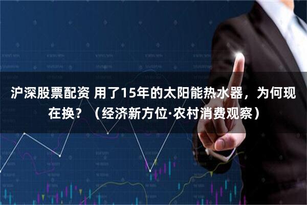 沪深股票配资 用了15年的太阳能热水器,为何现在换?(经济新方位·农村消费观察)