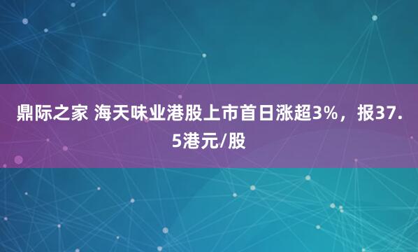 鼎际之家 海天味业港股上市首日涨超3%，报37.5港元/股