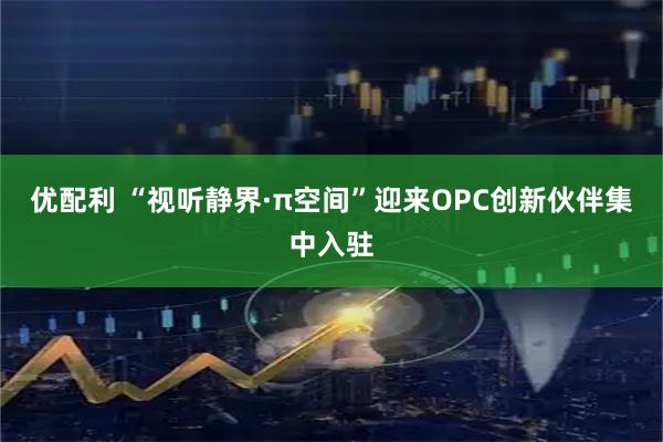 优配利 “视听静界·π空间”迎来OPC创新伙伴集中入驻