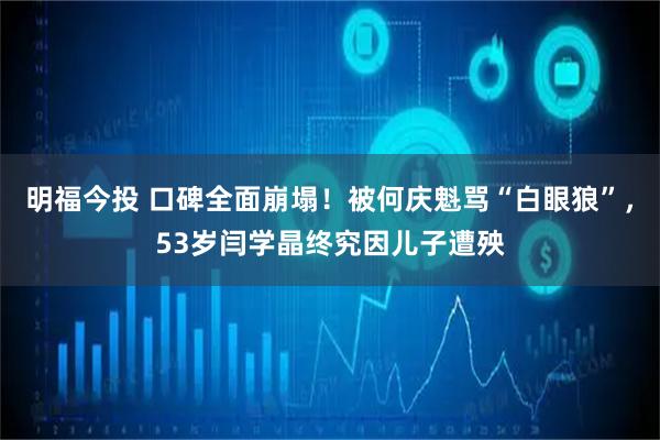 明福今投 口碑全面崩塌！被何庆魁骂“白眼狼”，53岁闫学晶终究因儿子遭殃
