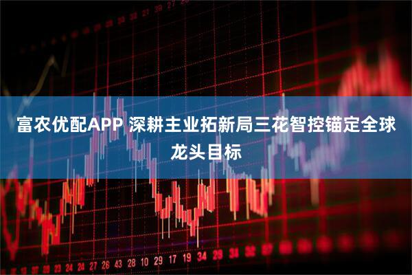 富农优配APP 深耕主业拓新局三花智控锚定全球龙头目标