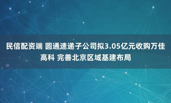 民信配资端 圆通速递子公司拟3.05亿元收购万佳高科 完善北京区域基建布局