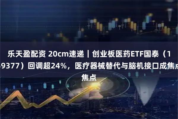 乐天盈配资 20cm速递｜创业板医药ETF国泰（159377）回调超24%，医疗器械替代与脑机接口成焦点