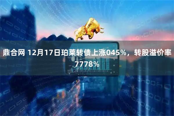 鼎合网 12月17日珀莱转债上涨045%,转股溢价率7778%