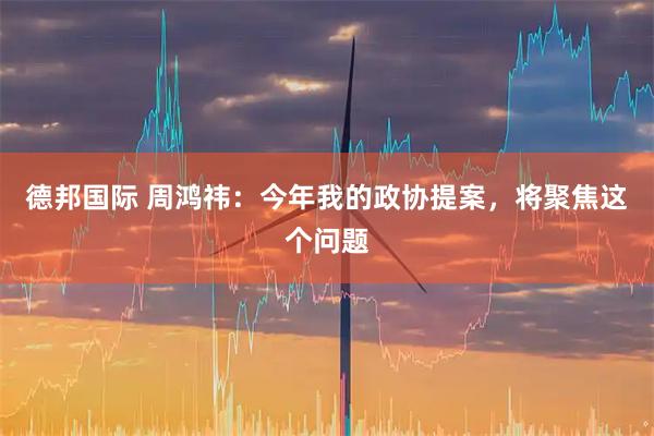 德邦国际 周鸿祎：今年我的政协提案，将聚焦这个问题