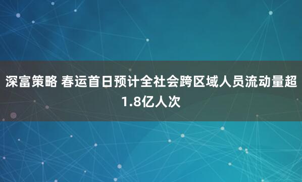 深富策略 春运首日预计全社会跨区域人员流动量超1.8亿人次