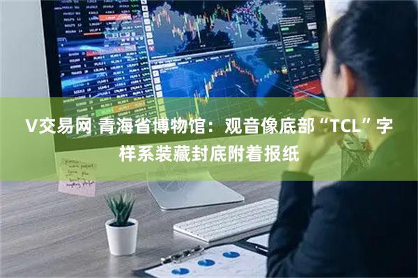 V交易网 青海省博物馆:观音像底部“TCL”字样系装藏封底附着报纸