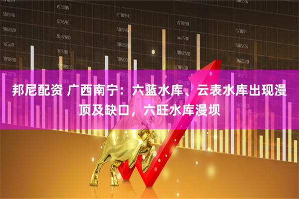 邦尼配资 广西南宁:六蓝水库、云表水库出现漫顶及缺口,六旺水库漫坝