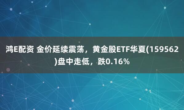 鸿E配资 金价延续震荡，黄金股ETF华夏(159562)盘中走低，跌0.16%