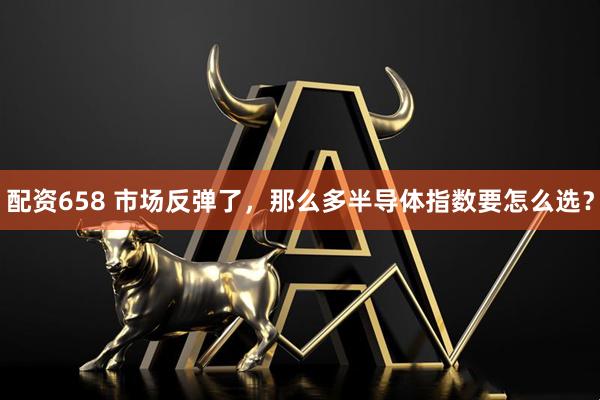 配资658 市场反弹了，那么多半导体指数要怎么选？