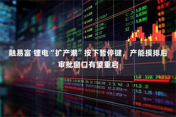 融易富 锂电“扩产潮”按下暂停键，产能摸排后审批窗口有望重启